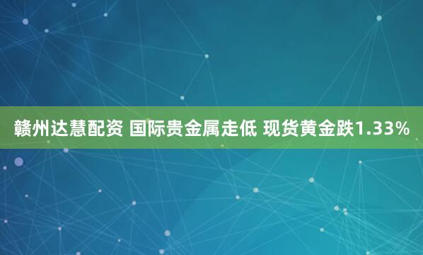 赣州达慧配资 国际贵金属走低 现货黄金跌1.33%
