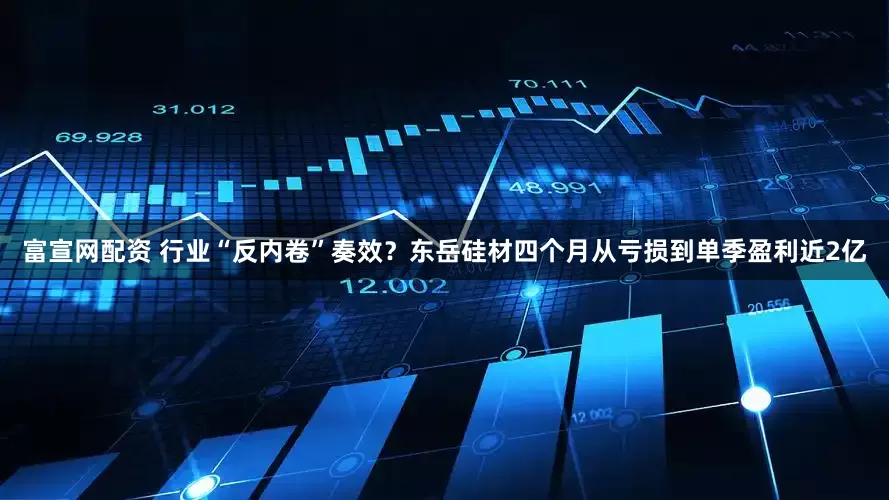 富宣网配资 行业“反内卷”奏效?东岳硅材四个月从亏损到单季盈利近2亿