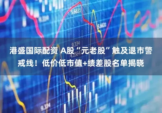 港盛国际配资 A股“元老股”触及退市警戒线！低价低市值+绩差股名单揭晓