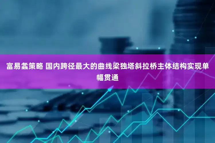 富易螽策略 国内跨径最大的曲线梁独塔斜拉桥主体结构实现单幅贯通