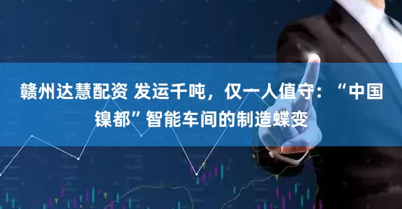 赣州达慧配资 发运千吨,仅一人值守:“中国镍都”智能车间的制造蝶变