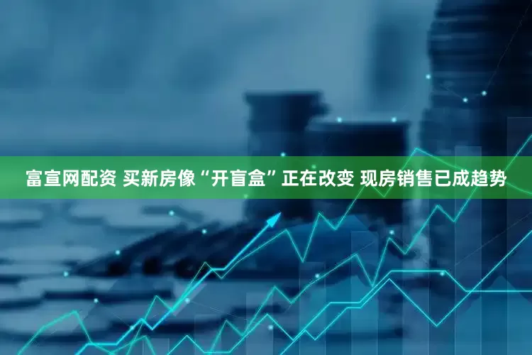 富宣网配资 买新房像“开盲盒”正在改变 现房销售已成趋势
