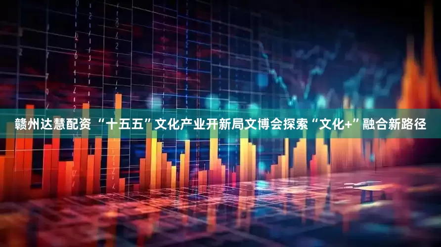 赣州达慧配资 “十五五”文化产业开新局文博会探索“文化+”融合新路径