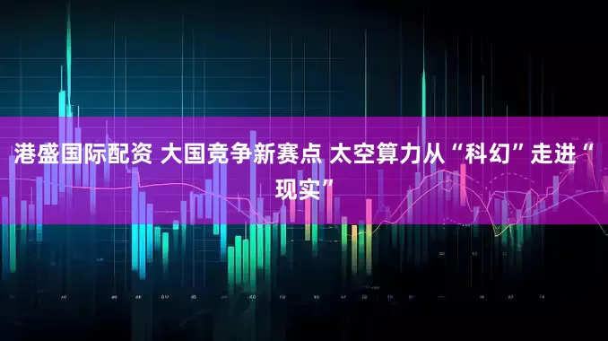 港盛国际配资 大国竞争新赛点 太空算力从“科幻”走进“现实”